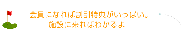 会員になれば割引特典がいっぱい。 施設に来ればわかるよ！